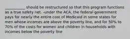 ___________ should be restructured so that this program functions as a true safety net. -under the ACA, the federal government pays for nearly the entire cost of Medicaid in some states for men whose incomes are above the poverty line, and for 50% to 70% of the costs for women and children in households with incomes below the poverty line