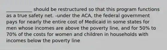 ___________ should be restructured so that this program functions as a true safety net. -under the ACA, the federal government pays for nearly the entire cost of Medicaid in some states for men whose incomes are above the poverty line, and for 50% to 70% of the costs for women and children in households with incomes below the poverty line