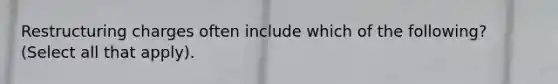 Restructuring charges often include which of the following? (Select all that apply).