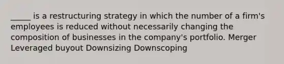 _____ is a restructuring strategy in which the number of a firm's employees is reduced without necessarily changing the composition of businesses in the company's portfolio. Merger Leveraged buyout Downsizing Downscoping