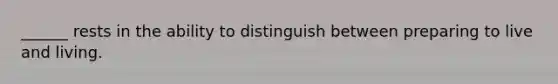 ______ rests in the ability to distinguish between preparing to live and living.