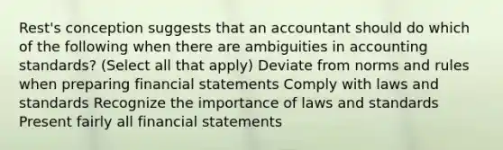 Rest's conception suggests that an accountant should do which of the following when there are ambiguities in accounting standards? (Select all that apply) Deviate from norms and rules when preparing <a href='https://www.questionai.com/knowledge/kFBJaQCz4b-financial-statements' class='anchor-knowledge'>financial statements</a> Comply with laws and standards Recognize the importance of laws and standards Present fairly all financial statements