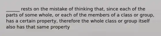 ______ rests on the mistake of thinking that, since each of the parts of some whole, or each of the members of a class or group, has a certain property, therefore the whole class or group itself also has that same property