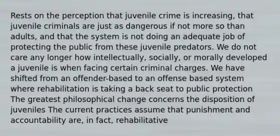 Rests on the perception that juvenile crime is increasing, that juvenile criminals are just as dangerous if not more so than adults, and that the system is not doing an adequate job of protecting the public from these juvenile predators. We do not care any longer how intellectually, socially, or morally developed a juvenile is when facing certain criminal charges. We have shifted from an offender-based to an offense based system where rehabilitation is taking a back seat to public protection The greatest philosophical change concerns the disposition of juveniles The current practices assume that punishment and accountability are, in fact, rehabilitative