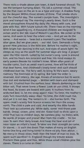 There rests a shade above yon town, A dark funereal shroud: 'Tis not the tempest hurrying down, 'Tis not a summer cloud. The smoke that rises on the air Is as a type and sign; A shadow flung by the despair Within those streets of thine. That smoke shuts out the cheerful day, The sunset's purple hues, The moonlight's pure and tranquil ray The morning's pearly dews. Such is the moral atmosphere Around thy daily life; Heavy with care, and pale with fear, With future tumult rife. There rises on the morning wind A low appalling cry, A thousand children are resigned To sicken and to die! We read of Moloch's sacrifice, We sicken at the name, And seem to hear the infant cries -- And yet we do the same; -- And worse -- 'twas but a moment's pain The heathen altar gave, But we give years, -- our idol, Gain, Demands a living grave! How precious is the little one, Before his mother's sight, With bright hair dancing in the sun, And eyes of azure light! He sleeps as rosy as the south For summer days are long; A prayer upon the little mouth, Lulled by his nurse's song. Love is around him, and his hours Are innocent and free; His mind essays its early powers Beside his mother's knee. When after-years of trouble come, Such as await man's prime, How will he think of that dear home, And childhood's lovely time! And such should childhood ever be, The fairy well, to bring To life's worn, weary memory The freshness of its spring. But here the order is reversed, And infancy, like age, Knows of existence but its worst, One dull and darkened page; -- Written with tears and stamped with toil, Crushed from the earliest hour: Weeds darkening on the bitter soil, That never knew a flower. Look on yon child, it droops the head, Its knees are bowed with pain; It mutters from its wretched bed, O, let me sleep again! Alas! 'tis time, the mother's eyes Turn mournfully away; Alas! 'tis time, the child must rise, And yet it is not day. The lantern's lit -- she hurries forth, The spare cloak's scanty fold Scarce screens her from the snowy north; The child is pale and cold. And wearily the little hands Their task accustomed ply; While daily, some 'mid those pale bands, Droop, sicken, pine, and die. Good God! to think upon a child That has no childish days, No careless play, no frolics wild, No words of prayer and praise! Man from the cradle -- 'tis too soon To earn their daily bread, And heap the heat and toil of noon Upon an infant's head. To labor ere their strength be come, Or starve, -- is such the doom That makes of many an English home One long and living tomb? Is there no pity from above, -- No mercy in those skies; Hath then the heart of man no love, To spare such sacrifice? O, England! though thy tribute waves Proclaim thee great and free, While those small children pine like slaves, There is a curse on thee!
