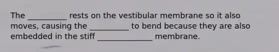 The __________ rests on the vestibular membrane so it also moves, causing the __________ to bend because they are also embedded in the stiff ______________ membrane.