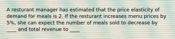 A resturant manager has estimated that the price elasticity of demand for meals is 2. If the resturant increases menu prices by 5%, she can expect the number of meals sold to decrease by ____ and total revenue to ____