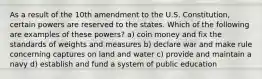 As a result of the 10th amendment to the U.S. Constitution, certain powers are reserved to the states. Which of the following are examples of these powers? a) coin money and fix the standards of weights and measures b) declare war and make rule concerning captures on land and water c) provide and maintain a navy d) establish and fund a system of public education