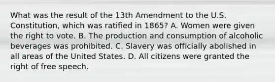 What was the result of the 13th Amendment to the U.S. Constitution, which was ratified in 1865? A. Women were given the right to vote. B. The production and consumption of alcoholic beverages was prohibited. C. Slavery was officially abolished in all areas of the United States. D. All citizens were granted the right of free speech.