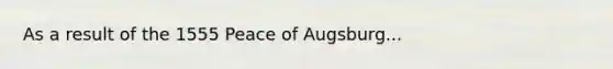 As a result of the 1555 Peace of Augsburg...