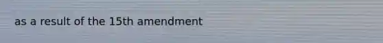 as a result of the 15th amendment