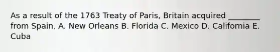 As a result of the 1763 Treaty of Paris, Britain acquired ________ from Spain. A. New Orleans B. Florida C. Mexico D. California E. Cuba