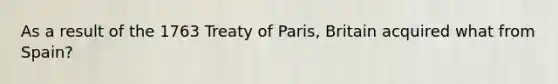 As a result of the 1763 Treaty of Paris, Britain acquired what from Spain?