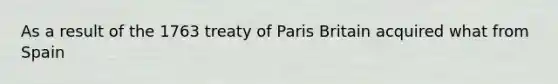 As a result of the 1763 treaty of Paris Britain acquired what from Spain