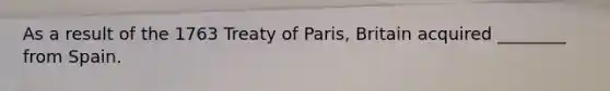 As a result of the 1763 Treaty of Paris, Britain acquired ________ from Spain.