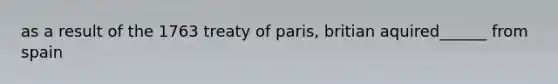 as a result of the 1763 treaty of paris, britian aquired______ from spain