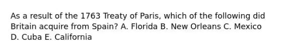 As a result of the 1763 Treaty of Paris, which of the following did Britain acquire from Spain? A. Florida B. New Orleans C. Mexico D. Cuba E. California