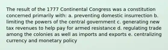 The result of the 1777 Continental Congress was a constitution concerned primarily with: a. preventing domestic insurrection b. limiting the powers of the central government c. generating new tax revenues to help pay for armed resistance d. regulating trade among the colonies as well as imports and exports e. centralizing currency and monetary policy