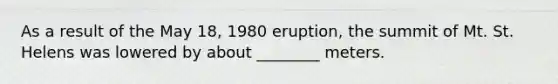 As a result of the May 18, 1980 eruption, the summit of Mt. St. Helens was lowered by about ________ meters.