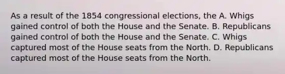 As a result of the 1854 congressional elections, the A. Whigs gained control of both the House and the Senate. B. Republicans gained control of both the House and the Senate. C. Whigs captured most of the House seats from the North. D. Republicans captured most of the House seats from the North.