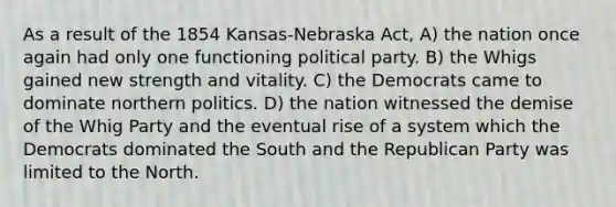 As a result of the 1854 Kansas-Nebraska Act, A) the nation once again had only one functioning political party. B) the Whigs gained new strength and vitality. C) the Democrats came to dominate northern politics. D) the nation witnessed the demise of the Whig Party and the eventual rise of a system which the Democrats dominated the South and the Republican Party was limited to the North.