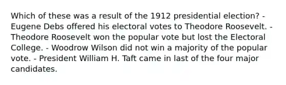 Which of these was a result of the 1912 presidential election? - Eugene Debs offered his electoral votes to Theodore Roosevelt. - Theodore Roosevelt won the popular vote but lost the Electoral College. - Woodrow Wilson did not win a majority of the popular vote. - President William H. Taft came in last of the four major candidates.