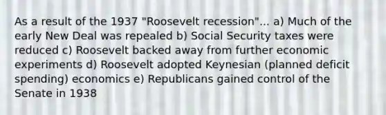 As a result of the 1937 "Roosevelt recession"... a) Much of the early New Deal was repealed b) Social Security taxes were reduced c) Roosevelt backed away from further economic experiments d) Roosevelt adopted Keynesian (planned deficit spending) economics e) Republicans gained control of the Senate in 1938