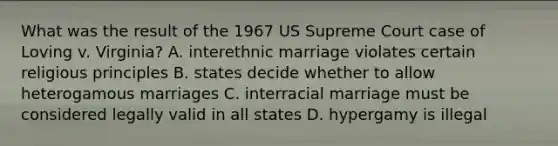 What was the result of the 1967 US Supreme Court case of Loving v. Virginia? A. interethnic marriage violates certain religious principles B. states decide whether to allow heterogamous marriages C. interracial marriage must be considered legally valid in all states D. hypergamy is illegal