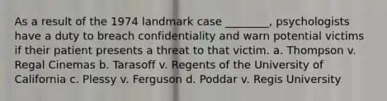 As a result of the 1974 landmark case ________, psychologists have a duty to breach confidentiality and warn potential victims if their patient presents a threat to that victim. a. Thompson v. Regal Cinemas b. Tarasoff v. Regents of the University of California c. Plessy v. Ferguson d. Poddar v. Regis University