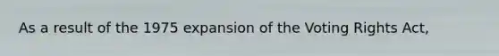 As a result of the 1975 expansion of the Voting Rights Act,