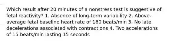 Which result after 20 minutes of a nonstress test is suggestive of fetal reactivity? 1. Absence of long-term variability 2. Above-average fetal baseline heart rate of 160 beats/min 3. No late decelerations associated with contractions 4. Two accelerations of 15 beats/min lasting 15 seconds