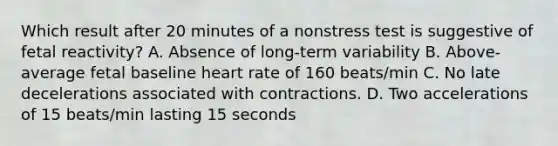 Which result after 20 minutes of a nonstress test is suggestive of fetal reactivity? A. Absence of long-term variability B. Above-average fetal baseline heart rate of 160 beats/min C. No late decelerations associated with contractions. D. Two accelerations of 15 beats/min lasting 15 seconds