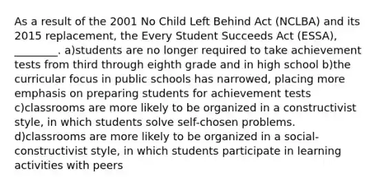 As a result of the 2001 No Child Left Behind Act (NCLBA) and its 2015 replacement, the Every Student Succeeds Act (ESSA), ________. a)students are no longer required to take achievement tests from third through eighth grade and in high school b)the curricular focus in public schools has narrowed, placing more emphasis on preparing students for achievement tests c)classrooms are more likely to be organized in a constructivist style, in which students solve self-chosen problems. d)classrooms are more likely to be organized in a social-constructivist style, in which students participate in learning activities with peers