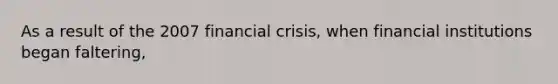 As a result of the 2007 financial crisis, when financial institutions began faltering,