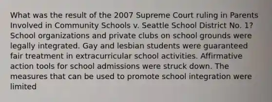 What was the result of the 2007 Supreme Court ruling in Parents Involved in Community Schools v. Seattle School District No. 1? School organizations and private clubs on school grounds were legally integrated. Gay and lesbian students were guaranteed fair treatment in extracurricular school activities. Affirmative action tools for school admissions were struck down. The measures that can be used to promote school integration were limited