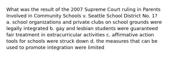 What was the result of the 2007 Supreme Court ruling in Parents Involved in Community Schools v. Seattle School District No. 1? a. school organizations and private clubs on school grounds were legally integrated b. gay and lesbian students were guaranteed fair treatment in extracurricular activities c. affirmative action tools for schools were struck down d. the measures that can be used to promote integration were limited