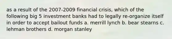 as a result of the 2007-2009 financial crisis, which of the following big 5 investment banks had to legally re-organize itself in order to accept bailout funds a. merrill lynch b. bear stearns c. lehman brothers d. morgan stanley