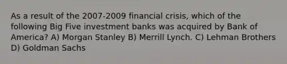 As a result of the 2007-2009 <a href='https://www.questionai.com/knowledge/kf16HD8YVu-financial-crisis' class='anchor-knowledge'>financial crisis</a>, which of the following Big Five investment banks was acquired by Bank of America? A) Morgan Stanley B) Merrill Lynch. C) Lehman Brothers D) Goldman Sachs