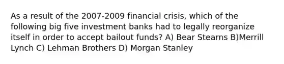 As a result of the 2007-2009 financial crisis, which of the following big five investment banks had to legally reorganize itself in order to accept bailout funds? A) Bear Stearns B)Merrill Lynch C) Lehman Brothers D) Morgan Stanley