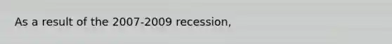 As a result of the 2007-2009 recession,