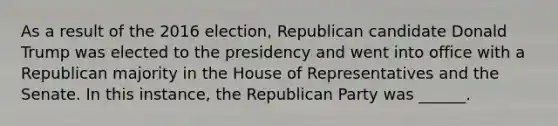 As a result of the 2016 election, Republican candidate Donald Trump was elected to the presidency and went into office with a Republican majority in the House of Representatives and the Senate. In this instance, the Republican Party was ______.