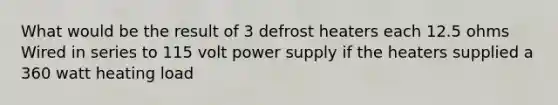 What would be the result of 3 defrost heaters each 12.5 ohms Wired in series to 115 volt power supply if the heaters supplied a 360 watt heating load