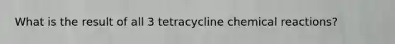 What is the result of all 3 tetracycline chemical reactions?