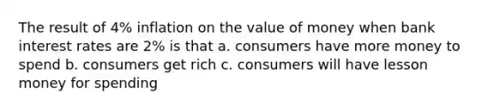 The result of 4% inflation on the value of money when bank interest rates are 2% is that a. consumers have more money to spend b. consumers get rich c. consumers will have lesson money for spending