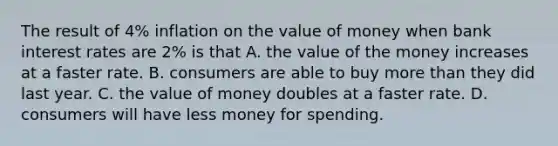 The result of 4% inflation on the value of money when bank interest rates are 2% is that A. the value of the money increases at a faster rate. B. consumers are able to buy <a href='https://www.questionai.com/knowledge/keWHlEPx42-more-than' class='anchor-knowledge'>more than</a> they did last year. C. the value of money doubles at a faster rate. D. consumers will have less money for spending.