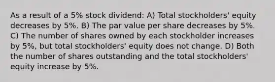 As a result of a 5% stock dividend: A) Total stockholders' equity decreases by 5%. B) The par value per share decreases by 5%. C) The number of shares owned by each stockholder increases by 5%, but total stockholders' equity does not change. D) Both the number of shares outstanding and the total stockholders' equity increase by 5%.