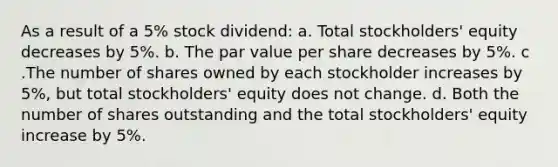 As a result of a 5% stock dividend: a. Total stockholders' equity decreases by 5%. b. The par value per share decreases by 5%. c .The number of shares owned by each stockholder increases by 5%, but total stockholders' equity does not change. d. Both the number of shares outstanding and the total stockholders' equity increase by 5%.