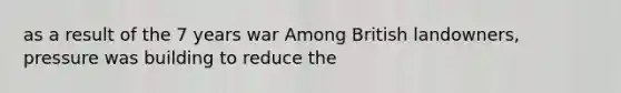 as a result of the 7 years war Among British landowners, pressure was building to reduce the