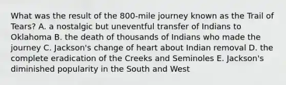 What was the result of the 800-mile journey known as the Trail of Tears? A. a nostalgic but uneventful transfer of Indians to Oklahoma B. the death of thousands of Indians who made the journey C. Jackson's change of heart about Indian removal D. the complete eradication of the Creeks and Seminoles E. Jackson's diminished popularity in the South and West