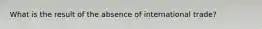 What is the result of the absence of international trade?